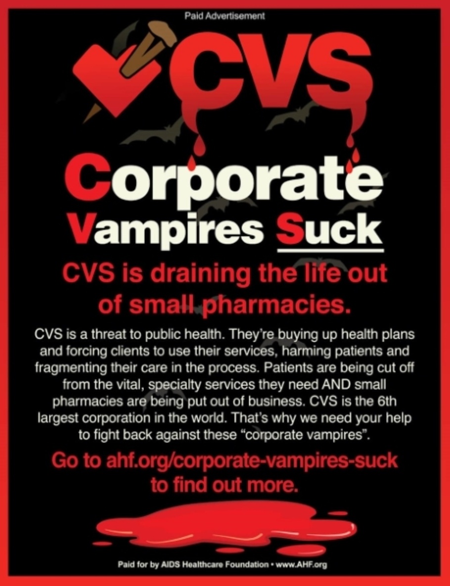 Corporate Vampires Suck Ad reads - CVS is draining the life out of small pharmacies. CVS is a threat to public health. They're buying up health plans and forcing clients to use their services, harming patients and fragmenting their care in the process. Patients are being cut off from the vital, specialty services they need AND small pharmacies are being put out of business. CVS is the 6th largest corporation in the world. That's why we need your help to fight back against these corporate vampires. Go to ahf.org/corporate-vampires-suck to find out more. Paid for by AIDS Healthcare Foundation www.AHF.org