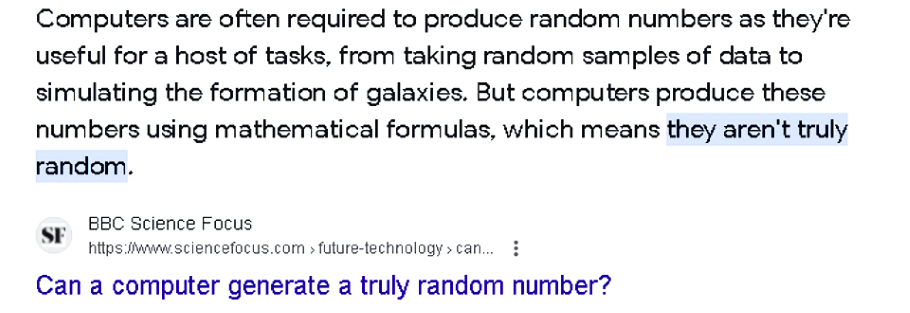 Quote from BBC Science Focus (ScienceFocus.com) saying: Computers are often required to produce random numbers as they're useful for a host of tasks, from taking random samples of data to simulating the formation of galaxies. But computers produce these numbers using mathematical formulas, which means they aren't truly random.